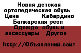 Новая детская ортопедическая обувь › Цена ­ 2 000 - Кабардино-Балкарская респ. Одежда, обувь и аксессуары » Другое   